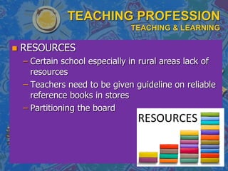 TEACHING PROFESSION
TEACHING & LEARNING
 RESOURCES
– Certain school especially in rural areas lack of
resources
– Teachers need to be given guideline on reliable
reference books in stores
– Partitioning the board
 