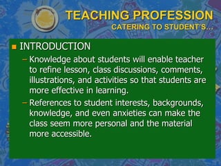 TEACHING PROFESSION
CATERING TO STUDENT’S…
 INTRODUCTION
– Knowledge about students will enable teacher
to refine lesson, class discussions, comments,
illustrations, and activities so that students are
more effective in learning.
– References to student interests, backgrounds,
knowledge, and even anxieties can make the
class seem more personal and the material
more accessible.
 