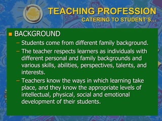 TEACHING PROFESSION
CATERING TO STUDENT’S…
 BACKGROUND
– Students come from different family background.
– The teacher respects learners as individuals with
different personal and family backgrounds and
various skills, abilities, perspectives, talents, and
interests.
– Teachers know the ways in which learning take
place, and they know the appropriate levels of
intellectual, physical, social and emotional
development of their students.
 