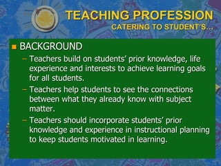 TEACHING PROFESSION
CATERING TO STUDENT’S…
 BACKGROUND
– Teachers build on students‟ prior knowledge, life
experience and interests to achieve learning goals
for all students.
– Teachers help students to see the connections
between what they already know with subject
matter.
– Teachers should incorporate students‟ prior
knowledge and experience in instructional planning
to keep students motivated in learning.
 