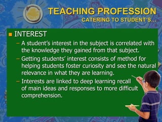 TEACHING PROFESSION
CATERING TO STUDENT’S…
 INTEREST
– A student‟s interest in the subject is correlated with
the knowledge they gained from that subject.
– Getting students‟ interest consists of method for
helping students foster curiosity and see the natural
relevance in what they are learning.
– Interests are linked to deep learning recall
of main ideas and responses to more difficult
comprehension.
 