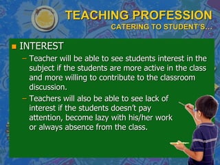 TEACHING PROFESSION
CATERING TO STUDENT’S…
 INTEREST
– Teacher will be able to see students interest in the
subject if the students are more active in the class
and more willing to contribute to the classroom
discussion.
– Teachers will also be able to see lack of
interest if the students doesn‟t pay
attention, become lazy with his/her work
or always absence from the class.
 