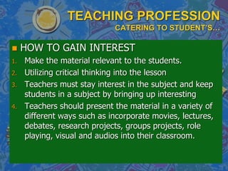 TEACHING PROFESSION
CATERING TO STUDENT’S…
 HOW TO GAIN INTEREST
1. Make the material relevant to the students.
2. Utilizing critical thinking into the lesson
3. Teachers must stay interest in the subject and keep
students in a subject by bringing up interesting
4. Teachers should present the material in a variety of
different ways such as incorporate movies, lectures,
debates, research projects, groups projects, role
playing, visual and audios into their classroom.
 