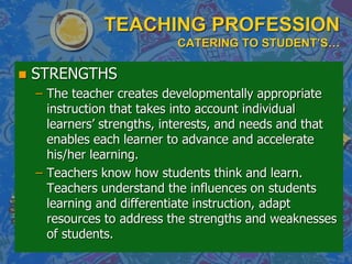 TEACHING PROFESSION
CATERING TO STUDENT’S…
 STRENGTHS
– The teacher creates developmentally appropriate
instruction that takes into account individual
learners‟ strengths, interests, and needs and that
enables each learner to advance and accelerate
his/her learning.
– Teachers know how students think and learn.
Teachers understand the influences on students
learning and differentiate instruction, adapt
resources to address the strengths and weaknesses
of students.
 