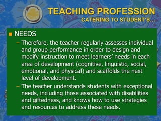 TEACHING PROFESSION
CATERING TO STUDENT’S…
 NEEDS
– Therefore, the teacher regularly assesses individual
and group performance in order to design and
modify instruction to meet learners‟ needs in each
area of development (cognitive, linguistic, social,
emotional, and physical) and scaffolds the next
level of development.
– The teacher understands students with exceptional
needs, including those associated with disabilities
and giftedness, and knows how to use strategies
and resources to address these needs.
 
