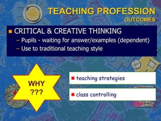 TEACHING PROFESSION
OUTCOMES
 CRITICAL & CREATIVE THINKING
– Pupils - waiting for answer/examples (dependent)
– Use to traditional teaching style
WHY
??? class controlling
teaching strategies
 