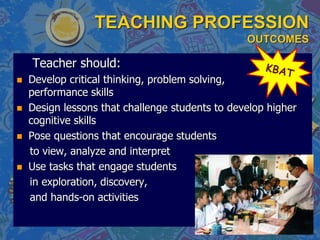 TEACHING PROFESSION
OUTCOMES
Teacher should:
 Develop critical thinking, problem solving,
performance skills
 Design lessons that challenge students to develop higher
cognitive skills
 Pose questions that encourage students
to view, analyze and interpret
 Use tasks that engage students
in exploration, discovery,
and hands-on activities
 