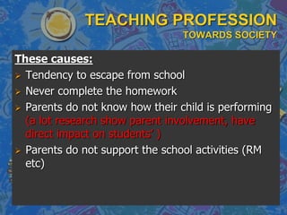 TEACHING PROFESSION
TOWARDS SOCIETY
These causes:
 Tendency to escape from school
 Never complete the homework
 Parents do not know how their child is performing
(a lot research show parent involvement, have
direct impact on students‟ )
 Parents do not support the school activities (RM
etc)
 