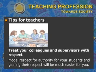TEACHING PROFESSION
TOWARDS SOCIETY
 Tips for teachers
Treat your colleagues and supervisors with
respect.
Model respect for authority for your students and
gaining their respect will be much easier for you.
 