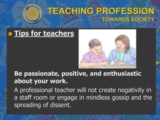 TEACHING PROFESSION
TOWARDS SOCIETY
 Tips for teachers
Be passionate, positive, and enthusiastic
about your work.
A professional teacher will not create negativity in
a staff room or engage in mindless gossip and the
spreading of dissent.
 