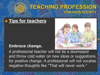 TEACHING PROFESSION
TOWARDS SOCIETY
 Tips for teachers
Embrace change.
A professional teacher will not be a doomsayer
and throw cold water on new ideas or suggestions
for positive change. A professional will not vocalise
negative thoughts like "That will never work."
 