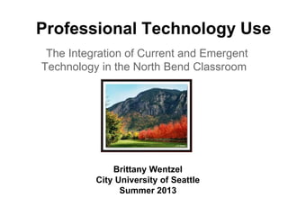 Professional Technology Use
The Integration of Current and Emergent
Technology in the North Bend Classroom
Brittany Wentzel
City University of Seattle
Summer 2013
 