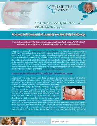 This article emphasizes the importance of regular dental check-ups and professional
       cleanings in the prevention of tartar build-up and oral bacterial infection.


A regular professional teeth cleaning in Fort Lauderdale is as important to maintaining a
healthy and beautiful smile as twice daily brushing and flossing and bi-annual visits to the
dentist. You may think that you do a good job of keeping your pearly whites, well, pearly
white, but there are just too many hard-to-reach places in the mouth where bacteria are
allowed to flourish unchecked. There is only so much that a home oral hygiene routine can
do to keep the teeth completely clean of plaque and tartar. For this reason, you should
ideally be going for a professional teeth cleaning in Fort Lauderdale once every three
months. However, most people prefer to have an appointment coincide with the hygienist
and their bi-annual check-up with the dentist in Fort Lauderdale.

Professional Teeth Cleaning in Fort Lauderdale: Under the Microscope

Just look at your skin; it may seem clean, but under the microscope, we are all crawling
with billions upon billions of micro-organisms. Most of them are completely harmless and
our skin serves to keep them where we prefer them: outside. Our immune system deals
with the occasional unsavory strain of bacteria that makes
its way into our body. The mouth, however, is a slightly
different story, says the dentist in Fort Lauderdale.
Teeming with over 300 different kinds of bacteria, the
mouth is a far more vulnerable place because it is a direct
portal into the body. It is also dark, wet and warm and
almost always full of nourishment (in the form of sugar
residues and food particles left over from breakfast, lunch
and dinner). We are completely unaware of what a bustling metropolis our mouths are for
micro-organisms, says the dentist in Fort Lauderdale. And it is because bacteria do so well
here that we need to maintain a thorough home oral hygiene routine and go for a
professional teeth cleaning in Fort Lauderdale every three to six months. This prevents all
 