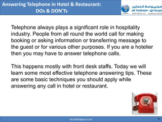 Answering Telephone in Hotel & Restaurant:
              DOs & DON'Ts


   Telephone always plays a significant role in hospitality
   industry. People from all round the world call for making
   booking or asking information or transferring message to
   the guest or for various other purposes. If you are a hotelier
   then you may have to answer telephone calls.

   This happens mostly with front desk staffs. Today we will
   learn some most effective telephone answering tips. These
   are some basic techniques you should apply while
   answering any call in hotel or restaurant.




                            ilb220803@gmail.com                     11
 