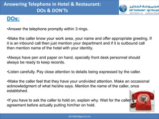 Answering Telephone in Hotel & Restaurant:
              DOs & DON'Ts
 DOs:
 •Answer the telephone promptly within 3 rings.

 •Make the caller know your work area, your name and offer appropriate greeting. If
 it is an inbound call then just mention your department and if it is outbound call
 then mention name of the hotel with your identity.

 •Always have pen and paper on hand, specially front desk personnel should
 always be ready to keep records.

 •Listen carefully. Pay close attention to details being expressed by the caller.

 •Make the caller feel that they have your undivided attention. Make an occasional
 acknowledgment of what he/she says. Mention the name of the caller, once
 established.

 •If you have to ask the caller to hold on, explain why. Wait for the caller’s
 agreement before actually putting him/her on hold.

                                                                                    12
                                      ilb220803@gmail.com
 