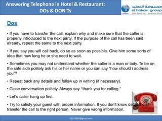 Answering Telephone in Hotel & Restaurant:
              DOs & DON'Ts

Dos
• If you have to transfer the call, explain why and make sure that the caller is
properly introduced to the next party. If the purpose of the call has been said
already, repeat the same to the next party.
• If you say you will call back, do so as soon as possible. Give him some sorts of
idea that how long he or she need to wait.
• Sometimes you may not understand whether the caller is a man or lady. To be on
the safe side politely ask his or her name or you can say "how should i address
you"?
• Repeat back any details and follow up in writing (if necessary).
• Close conversation politely. Always say “thank you for calling.”
• Let’s caller hang up first.
• Try to satisfy your guest with proper information. If you don't know detail then
transfer the call to the right person. Never give wrong information.
                                                                                     13
                                    ilb220803@gmail.com
 