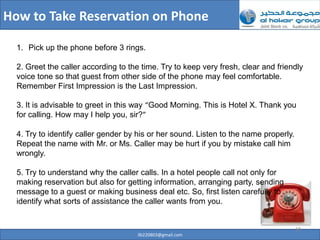 How to Take Reservation on Phone

  1. Pick up the phone before 3 rings.

  2. Greet the caller according to the time. Try to keep very fresh, clear and friendly
  voice tone so that guest from other side of the phone may feel comfortable.
  Remember First Impression is the Last Impression.

  3. It is advisable to greet in this way “Good Morning. This is Hotel X. Thank you
  for calling. How may I help you, sir?”

  4. Try to identify caller gender by his or her sound. Listen to the name properly.
  Repeat the name with Mr. or Ms. Caller may be hurt if you by mistake call him
  wrongly.

  5. Try to understand why the caller calls. In a hotel people call not only for
  making reservation but also for getting information, arranging party, sending
  message to a guest or making business deal etc. So, first listen carefully to
  identify what sorts of assistance the caller wants from you.


                                                                                       18
                                     ilb220803@gmail.com
 