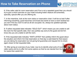 How to Take Reservation on Phone
  6. If the caller calls for room reservation and if he is not a repeated guest then you should
  try to give a short overview on your hotel including hotel’s feature and amenities,
  specialty, special offer you are offering etc.

  7. In the meantime, look at the room status or reservation chart. It will be so bad if after
  informing everything, guest becomes convinced and wants to have a room booked but
  you don’t find any room to sell as all are occupied. So, always be updated specially
  about room status.

  8. If callers requested date indicates “SOLD OUT” which means you are unable to sell
  the room for that specific date, then very politely say sorry to the guest and let him
  know why you are unable to sell the room.

  9. If the requested date indicates “WAIT-LISTED” then politely inform the guest about
  the situation and inform him that reservation on that day is wait-listed for that reason
  you are taking his reservation but not giving full guarantee and request him to check
  again closer to that requested date.

  10. After giving an overview of you hotel, now try to identify what sorts of room the
  caller wants and try to offer him some options so that he can decide from his own or if
  he needs then assist him.
                                                                                                 19
                                          ilb220803@gmail.com
 