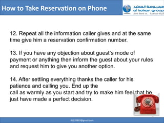 How to Take Reservation on Phone


  12. Repeat all the information caller gives and at the same
  time give him a reservation confirmation number.

  13. If you have any objection about guest’s mode of
  payment or anything then inform the guest about your rules
  and request him to give you another option.

  14. After settling everything thanks the caller for his
  patience and calling you. End up the
  call as warmly as you start and try to make him feel that he
  just have made a perfect decision.


                                                                21
                           ilb220803@gmail.com
 