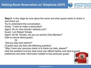 Making Room Reservation on Telephone (SOP)



  Step-3: In this stage be sure about the name and when guest wants to check in
  and check out.
  Try to understand this conversation:
  Guest: “I want to make a reservation”
  Agent: Ok sir. How should I address you?
  Guest: I am Robert Temple.
  Agent: Ok Mr. Temple, are you our priority Club Member?
  (Ask to ensure about guest)
             Or
  “Did you stay here before?”
  (If guest says yes then ask following question)
  “May I have your previous check in & check out date, please?”
  (Ask this question to know what price was offered before and what is guest
  preference and other information related to that particular guest)



                                                                              23
                                   ilb220803@gmail.com
 