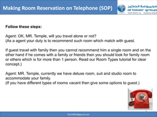 Making Room Reservation on Telephone (SOP)


 Follow these steps:

 Agent: OK, MR. Temple, will you travel alone or not?
 (As a agent your duty is to recommend such room which match with guest.

 If guest travel with family then you cannot recommend him a single room and on the
 other hand if he comes with a family or friends then you should look for family room
 or others which is for more than 1 person. Read our Room Types tutorial for clear
 concept.)

 Agent: MR. Temple, currently we have deluxe room, suit and studio room to
 accommodate your family.
 (If you have different types of rooms vacant then give some options to guest.)




                                                                                  25
                                     ilb220803@gmail.com
 