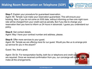 Making Room Reservation on Telephone (SOP)

  Step-7: Explain your procedure for guaranteed reservation.
  Agent: Mr. Temple I just make your reservation guaranteed. This will ensure your
  booking. Now, if you do not come on XXX date, without informing us then one night room
  rate will be charged from your credit card as penalty. But if you like to change your
  reservation then you have to inform us 24 hours in advanced. I guess you understand our
  policy.

  Step-8: Get contact details.
  Agent: May I have your contract number and address, please.

  Step-9: Offer more services to your guest.
  Agent: Mr. Temple we are offering more for our guest. Would you like us to arrange pick
  up service for you in the airport?

  Guest: Yes, that’s great.

  Agent: Ok Sir. For transportation facility, both fax or telephone and credit card guarantees
  are required. Once we received confirmation from you, our concierge will contact you and
  make all the arrangements.

                                                                                         27
                                       ilb220803@gmail.com
 
