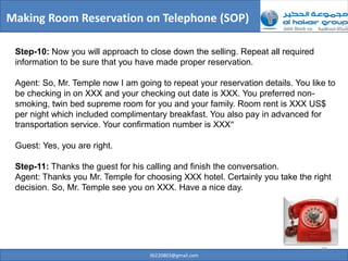 Making Room Reservation on Telephone (SOP)

 Step-10: Now you will approach to close down the selling. Repeat all required
 information to be sure that you have made proper reservation.

 Agent: So, Mr. Temple now I am going to repeat your reservation details. You like to
 be checking in on XXX and your checking out date is XXX. You preferred non-
 smoking, twin bed supreme room for you and your family. Room rent is XXX US$
 per night which included complimentary breakfast. You also pay in advanced for
 transportation service. Your confirmation number is XXX”

 Guest: Yes, you are right.

 Step-11: Thanks the guest for his calling and finish the conversation.
 Agent: Thanks you Mr. Temple for choosing XXX hotel. Certainly you take the right
 decision. So, Mr. Temple see you on XXX. Have a nice day.




                                                                                 28
                                    ilb220803@gmail.com
 