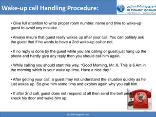 Wake-up call Handling Procedure:

   • Give full attention to write proper room number, name and time to wake-up
   guest to avoid any mistake.

   • Always insure that guest really wakes up after your call. You can politely ask
   the guest that if he wants to have a 2nd wake-up call or not.

   • If no reply is done by the guest while you are calling or guest just hang up the
   phone and hardly give any reply then you should call him again.

   • While calling you should start this way, “Good Morning, Mr. X. This is 6 Am in
   the morning which is your wake up time. Have a nice day.”

   • After getting your call, a guest may not understand the situation quickly as he
   just wakes up. So give him some time and explain again why you call him.

   • If after 2nd call, guest does not respond at all then send the bell person to
   knock his door and wake him up.


                                                                                      30
                                     ilb220803@gmail.com
 