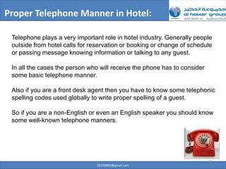 Proper Telephone Manner in Hotel:

 Telephone plays a very important role in hotel industry. Generally people
 outside from hotel calls for reservation or booking or change of schedule
 or passing message knowing information or talking to any guest.

 In all the cases the person who will receive the phone has to consider
 some basic telephone manner.

 Also if you are a front desk agent then you have to know some telephonic
 spelling codes used globally to write proper spelling of a guest.

 So if you are a non-English or even an English speaker you should know
 some well-known telephone manners.




                                                                          31
                                ilb220803@gmail.com
 