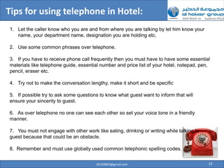 Tips for using telephone in Hotel:
1. Let the caller know who you are and from where you are talking by let him know your
   name, your department name, designation you are holding etc.

2. Use some common phrases over telephone.

3. If you have to receive phone call frequently then you must have to have some essential
materials like telephone guide, essential number and price list of your hotel, notepad, pen,
pencil, eraser etc.

4. Try not to make the conversation lengthy, make it short and be specific

5. If possible try to ask some questions to know what guest want to inform that will
ensure your sincerity to guest.

6. As over telephone no one can see each other so set your voice tone in a friendly
manner.

7. You must not engage with other work like eating, drinking or writing while talking to
guest because that could be an obstacle.

8. Remember and must use globally used common telephonic spelling codes.


                                        ilb220803@gmail.com                                32
 