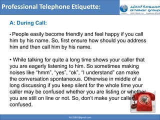 Professional Telephone Etiquette:

  A: During Call:

  • Peopleeasily become friendly and feel happy if you call
  him by his name. So, first ensure how should you address
  him and then call him by his name.

  • While talking for quite a long time shows your caller that
  you are eagerly listening to him. So sometimes making
  noises like “hmm”, “yes”, “ok”, “I understand” can make
  the conversation spontaneous. Otherwise in middle of a
  long discussing if you keep silent for the whole time your
  caller may be confused whether you are listing or whether
  you are still on line or not. So, don’t make your caller
  confused.
                                                                 4
                            ilb220803@gmail.com
 