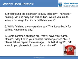 Widely Used Phrases:

 4. If you found the extension is busy then say “Thanks for
 holding. Mr. Y is busy and still on line. Would you like to
 leave a message for him or call back later?”

 5. While finishing a conversation say “Thank you Mr. X for
 calling. Have a nice day.”

 6. Some common phrases are: “May I have your name
 please”, “May I have your contact number please”, “Mr. X
 please let me repeat the message…..Is that all right?”, “Mr.
 X could you please hold down for a minute?”


                                                                8
                          ilb220803@gmail.com
 