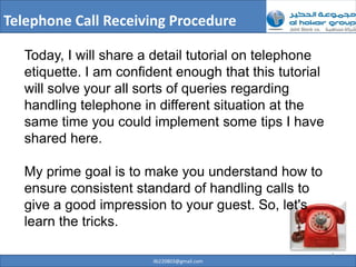 Telephone Call Receiving Procedure

   Today, I will share a detail tutorial on telephone
   etiquette. I am confident enough that this tutorial
   will solve your all sorts of queries regarding
   handling telephone in different situation at the
   same time you could implement some tips I have
   shared here.

   My prime goal is to make you understand how to
   ensure consistent standard of handling calls to
   give a good impression to your guest. So, let's
   learn the tricks.

                                                         1
                        ilb220803@gmail.com
 