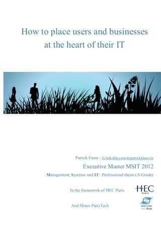 How to place users and businesses
     at the heart of their IT




                     Patrick Faure - fr.linkedin.com/in/patrickfaure/en

                         Executive Master MSIT 2012
      Management, Systems and IT– Professional thesis (A-Grade)


                  In the framework of HEC Paris


                   And Mines ParisTech
 