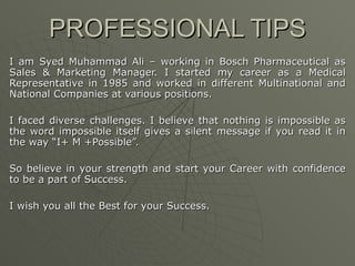 PROFESSIONAL TIPS I am Syed Muhammad Ali – working in Bosch Pharmaceutical as Sales & Marketing Manager. I started my career as a Medical Representative in 1985 and worked in different Multinational and National Companies at various positions. I faced diverse challenges. I believe that nothing is impossible as the word impossible itself gives a silent message if you read it in the way “I+ M +Possible”.  So believe in your strength and start your Career with confidence to be a part of Success. I wish you all the Best for your Success. 