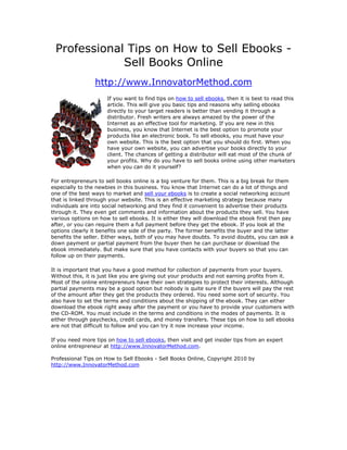 Professional Tips on How to Sell Ebooks -
             Sell Books Online
                 http://www.InnovatorMethod.com
                      If you want to find tips on how to sell ebooks, then it is best to read this
                      article. This will give you basic tips and reasons why selling ebooks
                      directly to your target readers is better than vending it through a
                      distributor. Fresh writers are always amazed by the power of the
                      Internet as an effective tool for marketing. If you are new in this
                      business, you know that Internet is the best option to promote your
                      products like an electronic book. To sell ebooks, you must have your
                      own website. This is the best option that you should do first. When you
                      have your own website, you can advertise your books directly to your
                      client. The chances of getting a distributor will eat most of the chunk of
                      your profits. Why do you have to sell books online using other marketers
                      when you can do it yourself?

For entrepreneurs to sell books online is a big venture for them. This is a big break for them
especially to the newbies in this business. You know that Internet can do a lot of things and
one of the best ways to market and sell your ebooks is to create a social networking account
that is linked through your website. This is an effective marketing strategy because many
individuals are into social networking and they find it convenient to advertise their products
through it. They even get comments and information about the products they sell. You have
various options on how to sell ebooks. It is either they will download the ebook first then pay
after, or you can require them a full payment before they get the ebook. If you look at the
options clearly it benefits one side of the party. The former benefits the buyer and the latter
benefits the seller. Either ways, both of you may have doubts. To avoid doubts, you can ask a
down payment or partial payment from the buyer then he can purchase or download the
ebook immediately. But make sure that you have contacts with your buyers so that you can
follow up on their payments.

It is important that you have a good method for collection of payments from your buyers.
Without this, it is just like you are giving out your products and not earning profits from it.
Most of the online entrepreneurs have their own strategies to protect their interests. Although
partial payments may be a good option but nobody is quite sure if the buyers will pay the rest
of the amount after they get the products they ordered. You need some sort of security. You
also have to set the terms and conditions about the shipping of the ebook. They can either
download the ebook right away after the payment or you have to provide your customers with
the CD-ROM. You must include in the terms and conditions in the modes of payments. It is
either through paychecks, credit cards, and money transfers. These tips on how to sell ebooks
are not that difficult to follow and you can try it now increase your income.

If you need more tips on how to sell ebooks, then visit and get insider tips from an expert
online entrepreneur at http://www.InnovatorMethod.com.

Professional Tips on How to Sell Ebooks - Sell Books Online, Copyright 2010 by
http://www.InnovatorMethod.com
 