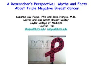 A Researcher’s Perspective: Myths and Facts
    About Triple Negative Breast Cancer

    Suzanne AW Fuqua, PhD and Julie Nangia, M.D.
         Lester and Sue Smith Breast Center
              Baylor College of Medicine
                     Houston, Tx
          sfuqua@bcm.edu; nangia@bcm.edu
 