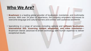 Who We Are?
• Braahmam is a leading global provider of localization, translation, and multimedia
services. With over 24 years of experience, the company empowers businesses to
overcome language and cultural barriers and connect with audiences worldwide.
• Specializing in a range of services—including website and software localization,
international SEO, eLearning content adaptation, and video translation—
Braahmam blends advanced AI-driven technology with human expertise to deliver
exceptional results
 