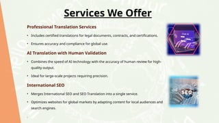 Services We Offer
Professional Translation Services
• Includes certified translations for legal documents, contracts, and certifications.
• Ensures accuracy and compliance for global use.
AI Translation with Human Validation
• Combines the speed of AI technology with the accuracy of human review for high-
quality output.
• Ideal for large-scale projects requiring precision.
International SEO
• Merges International SEO and SEO Translation into a single service.
• Optimizes websites for global markets by adapting content for local audiences and
search engines.
.
 