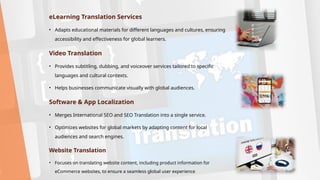 eLearning Translation Services
• Adapts educational materials for different languages and cultures, ensuring
accessibility and effectiveness for global learners.
Video Translation
• Provides subtitling, dubbing, and voiceover services tailored to specific
languages and cultural contexts.
• Helps businesses communicate visually with global audiences.
Software & App Localization
• Merges International SEO and SEO Translation into a single service.
• Optimizes websites for global markets by adapting content for local
audiences and search engines.
Website Translation
• Focuses on translating website content, including product information for
eCommerce websites, to ensure a seamless global user experience
 