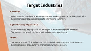 eCommerce
• Localize product descriptions, website content, and marketing materials to drive global sales.
• Ensure seamless shopping experiences for international customers.
Digital Marketing (DigitMarCon)
• Adapt advertising campaigns and SEO strategies to resonate with global audiences.
• Translate content to maintain brand tone and messaging consistency.
Fintech
• Translate and localize financial products, services, and customer support documentation.
• Ensure compliance and accuracy in financial communication globally.
Target Industries
 