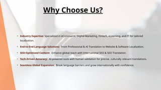 • Industry Expertise: Specialized in eCommerce, Digital Marketing, Fintech, eLearning, and IT for tailored
localization.
• End-to-End Language Solutions: From Professional & AI Translation to Website & Software Localization.
• SEO-Optimized Content: Enhance global reach with International SEO & SEO Translation.
• Tech-Driven Accuracy: AI-powered tools with human validation for precise, culturally relevant translations.
• Seamless Global Expansion: Break language barriers and grow internationally with confidence.
Why Choose Us?
 