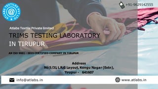 TRIMS TESTING LABORATORY
IN TIRUPUR
+91-9629142555
AN ISO 9001 : 2015 CERTIFIED COMPANY IN TIRUPUR
Address
No 5/31
, L.R.G Layout, Kongu Nagar (Extn),
Tirupur - 641607
info@atlabs.in www.atlabs.in
 