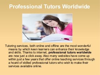 Professional Tutors Worldwide
Tutoring services, both online and offline are the most wonderful
means by which keen learners can enhance their knowledge
and skills. Thanks to internet, professional tutors worldwide
are now just a click away. Also many websites have come up
within just a few years that offer online teaching services through
a hoard of skilled professional tutors who wish to make their
services available online.
 
