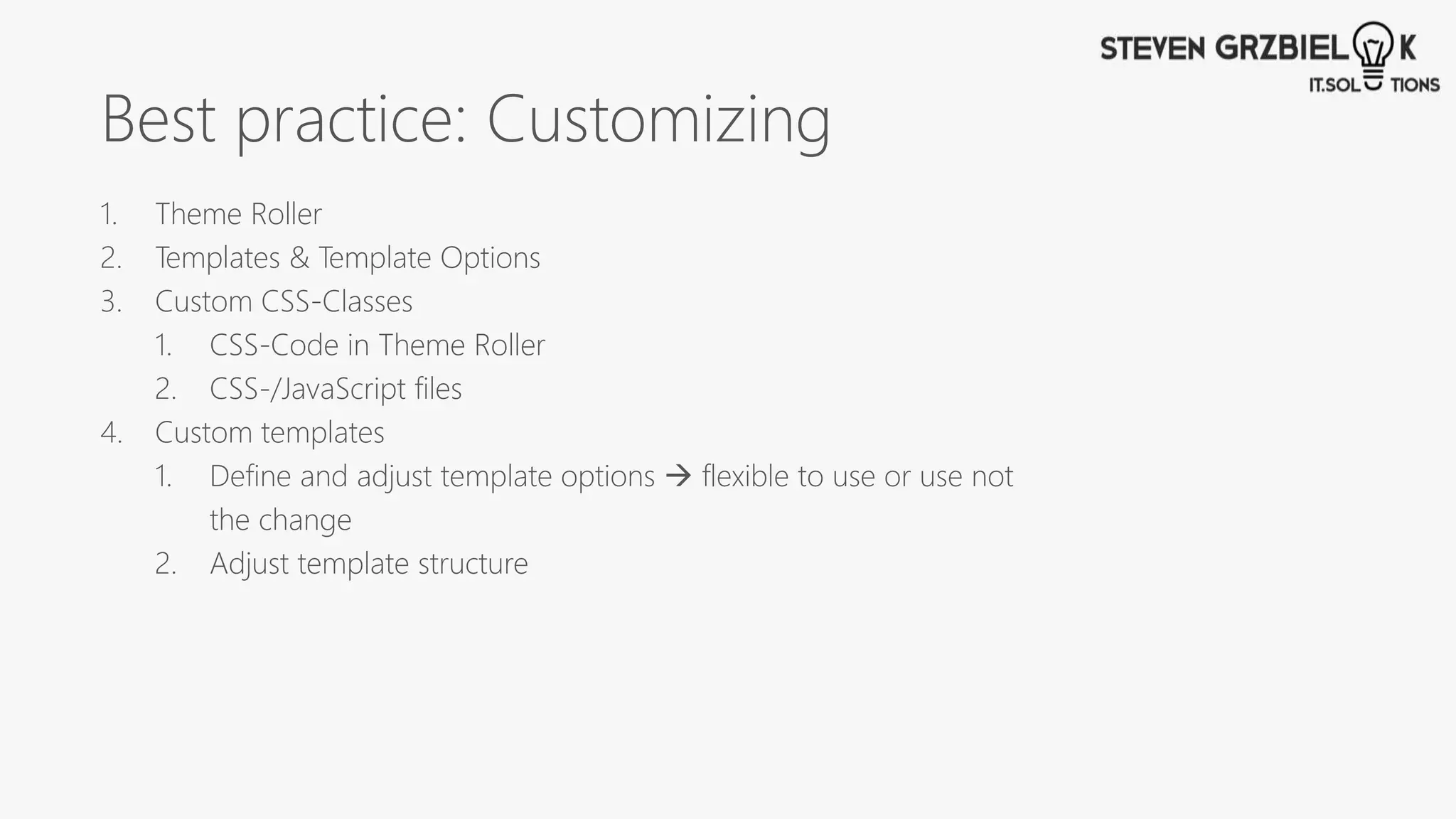 Best practice: Customizing
1. Theme Roller
2. Templates & Template Options
3. Custom CSS-Classes
1. CSS-Code in Theme Roller
2. CSS-/JavaScript files
4. Custom templates
1. Define and adjust template options  flexible to use or use not
the change
2. Adjust template structure
 