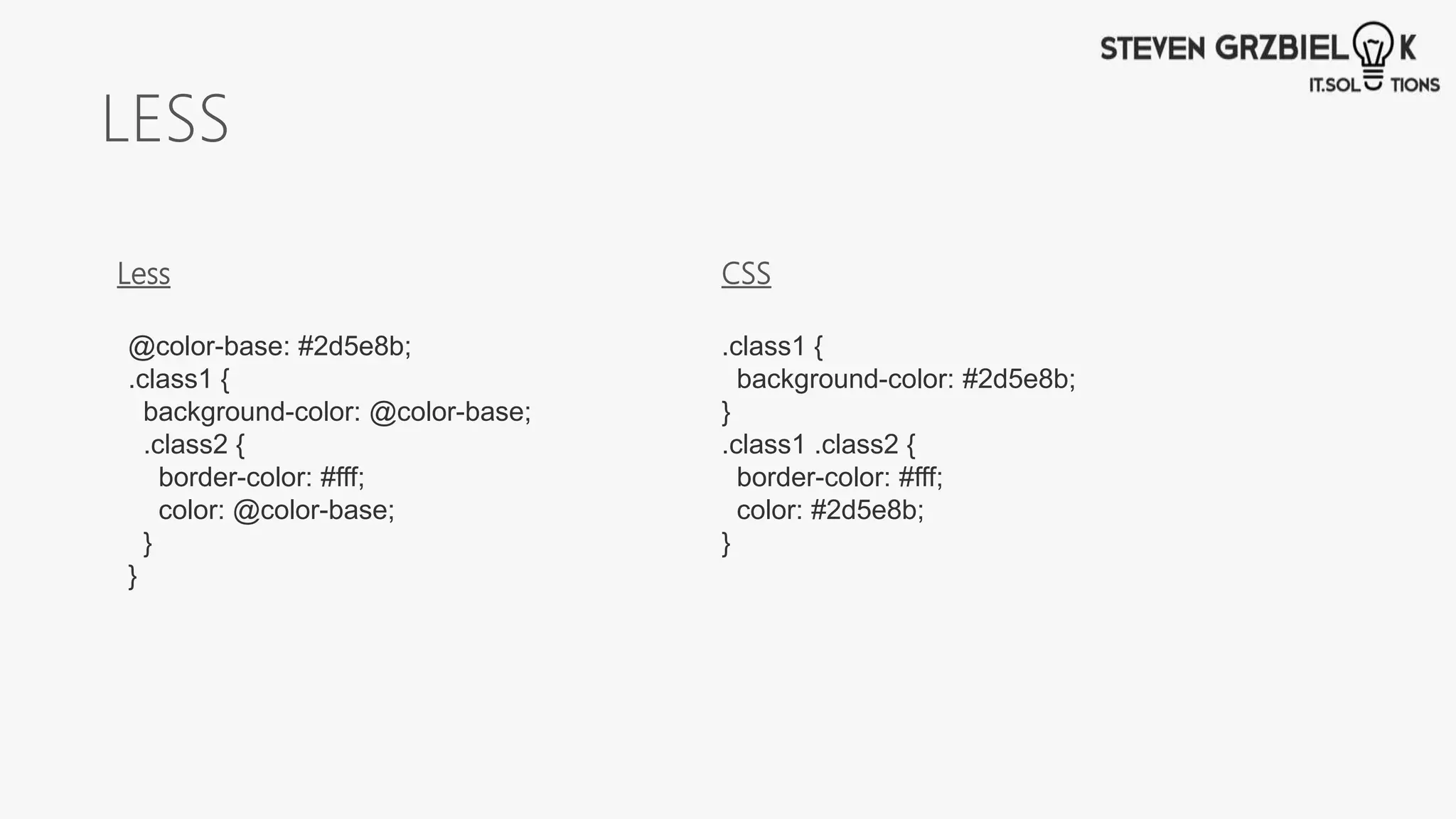 LESS
.class1 {
background-color: #2d5e8b;
}
.class1 .class2 {
border-color: #fff;
color: #2d5e8b;
}
@color-base: #2d5e8b;
.class1 {
background-color: @color-base;
.class2 {
border-color: #fff;
color: @color-base;
}
}
Less CSS
 