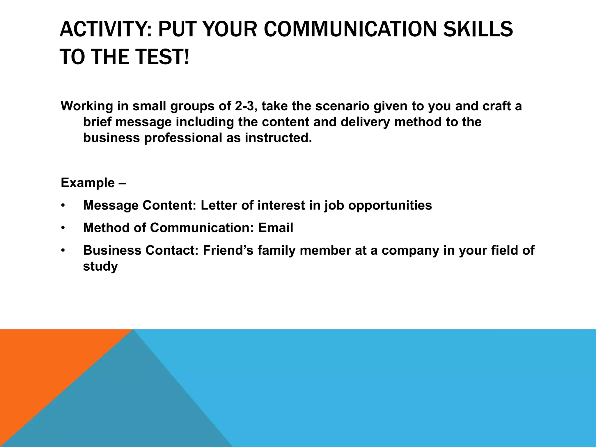 ACTIVITY: PUT YOUR COMMUNICATION SKILLS
TO THE TEST!
Working in small groups of 2-3, take the scenario given to you and craft a
  brief message including the content and delivery method to the
  business professional as instructed.


Example –
•   Message Content: Letter of interest in job opportunities
•   Method of Communication: Email
•   Business Contact: Friend’s family member at a company in your field of
    study
 
