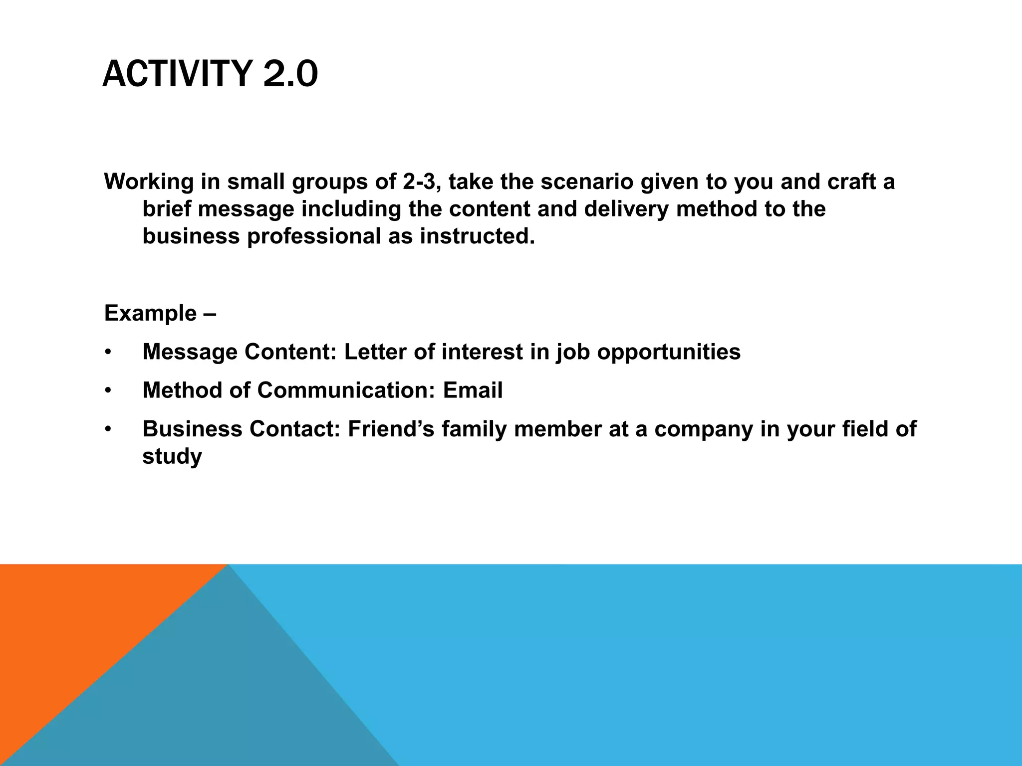 ACTIVITY 2.0

Working in small groups of 2-3, take the scenario given to you and craft a
  brief message including the content and delivery method to the
  business professional as instructed.


Example –
•   Message Content: Letter of interest in job opportunities
•   Method of Communication: Email
•   Business Contact: Friend’s family member at a company in your field of
    study
 
