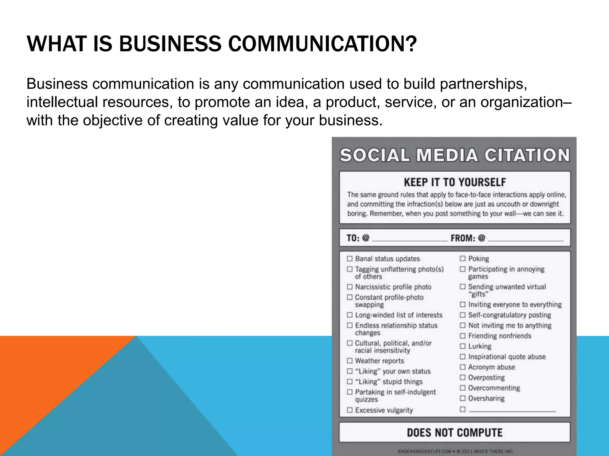WHAT IS BUSINESS COMMUNICATION?
Business communication is any communication used to build partnerships,
intellectual resources, to promote an idea, a product, service, or an organization–
with the objective of creating value for your business.
 