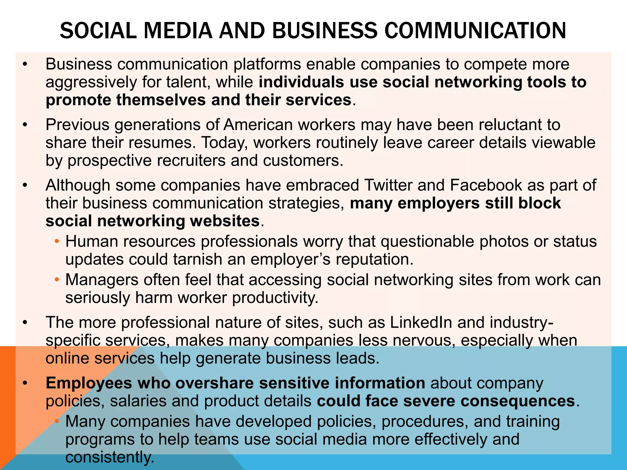 SOCIAL MEDIA AND BUSINESS COMMUNICATION
•   Business communication platforms enable companies to compete more
    aggressively for talent, while individuals use social networking tools to
    promote themselves and their services.
•   Previous generations of American workers may have been reluctant to
    share their resumes. Today, workers routinely leave career details viewable
    by prospective recruiters and customers.
•   Although some companies have embraced Twitter and Facebook as part of
    their business communication strategies, many employers still block
    social networking websites.
     • Human resources professionals worry that questionable photos or status
       updates could tarnish an employer’s reputation.
     • Managers often feel that accessing social networking sites from work can
       seriously harm worker productivity.
•   The more professional nature of sites, such as LinkedIn and industry-
    specific services, makes many companies less nervous, especially when
    online services help generate business leads.
•   Employees who overshare sensitive information about company
    policies, salaries and product details could face severe consequences.
     • Many companies have developed policies, procedures, and training
       programs to help teams use social media more effectively and
       consistently.
 